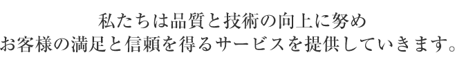 私たちは品質と技術の向上に努め、お客様の満足と信頼を得るサービスを提供していきます。